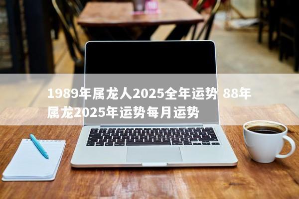 1989年属龙人2025全年运势 88年属龙2025年运势每月运势 1989年属龙人2025全年运势 88年属龙2025年运势每月运势